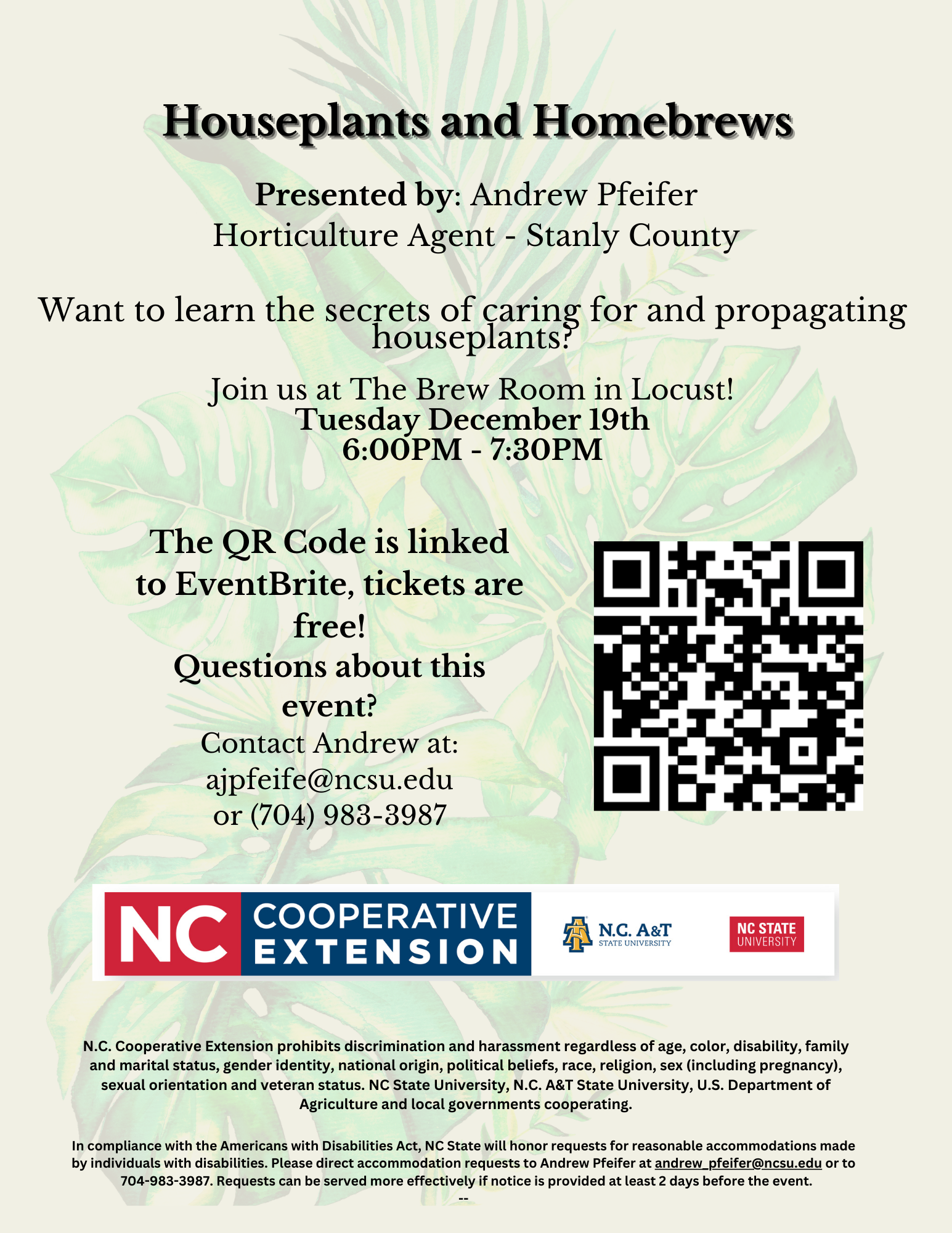 Houseplants and Homebrews,Presented by: Andrew Pfeifer Horticulture Agent - Stanly CountyWant to learn the secrets of caring for and propagating houseplants? Join us at The Brew Room in Locust! Tuesday December 19th 6:00 p.m. - 7:30PMThe QR Code is linked to EventBrite, tickets are free! Questions about this event? Contact Andrew at: ajpfeife@ncsu.edu or (704) 983-3987N.C. Cooperative Extension prohibits discrimination and harassment regardless of age, color, disability, family and marital status, gender identity, national origin, political beliefs, race, religion, sex (including pregnancy), sexual orientation and veteran status. NC State University, N.C. A&T State University, U.S. Department of Agriculture and local governments cooperating.,In compliance with the Americans with Disabilities Act, NC State will honor requests for reasonable accommodations made by individuals with disabilities. Please direct accommodation requests to Andrew Pfeifer at andrew_pfeifer@ncsu.edu or to 704-983-3987. Requests can be served more effectively if notice is provided at least 2 days before the event. --