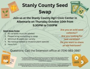 Stanly County Seed Swap.Join us at the Stanly County Agri-Civic Center in Albemarle on Thursday October 10th from 5:30PM to 7:00PM.Seed Swap Rules: All varieties must be labeled 2. Please bring something to swap 3. Minimum 5 seeds per variety 4. No noxious weeds or invasive plant species 5. Have fun!Are you an avid seed collector? Are you looking for new varieties? Do you want to share an old heirloom?In compliance with the Americans with Disabilities Act, NC State will honor requests for reasonable accommodations made by individuals with disabilities. Please direct accommodation requests to Andrew Pfeifer at andrew_pfeifer@ncsu.edu or to 704-983-3987. Requests can be served more effectively if notice is provided at least 2 days before the event. --